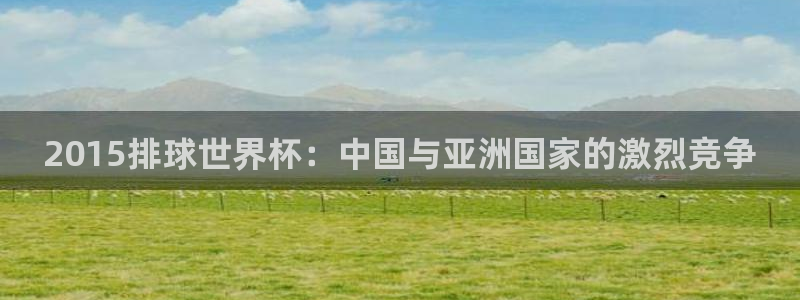 世界杯官网入口:2015排球世界杯:中国与亚洲国家的激烈竞争